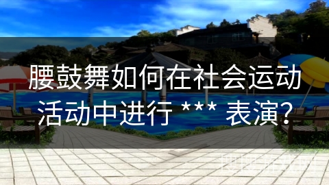 腰鼓舞如何在社会运动活动中进行 *** 表演？