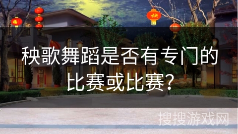 秧歌舞蹈是否有专门的比赛或比赛？