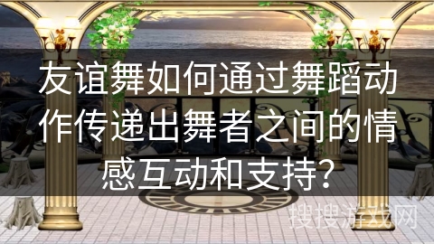 友谊舞如何通过舞蹈动作传递出舞者之间的情感互动和支持？