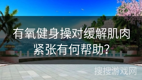 有氧健身操对缓解肌肉紧张有何帮助？