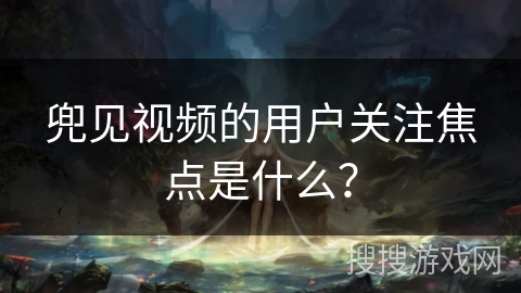 兜见视频的用户关注焦点是什么？