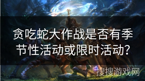 贪吃蛇大作战是否有季节性活动或限时活动？