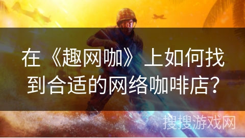 在《趣网咖》上如何找到合适的网络咖啡店？