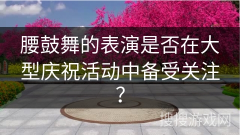 腰鼓舞的表演是否在大型庆祝活动中备受关注？