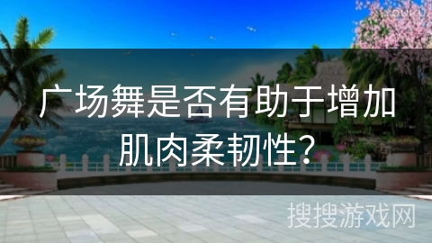 广场舞是否有助于增加肌肉柔韧性？