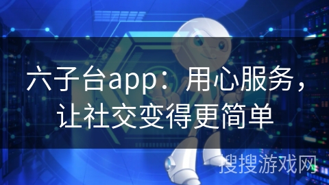 六子台app：用心服务，让社交变得更简单