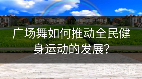 广场舞如何推动全民健身运动的发展？