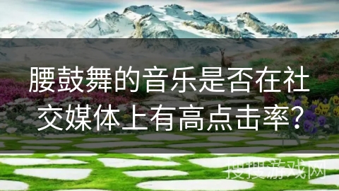 腰鼓舞的音乐是否在社交媒体上有高点击率？