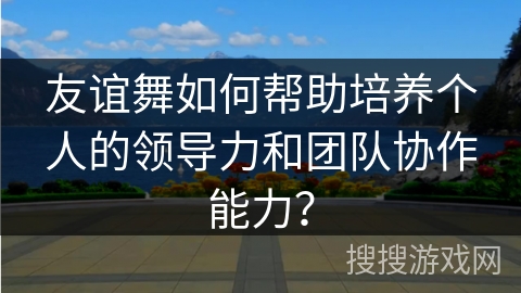 友谊舞如何帮助培养个人的领导力和团队协作能力？