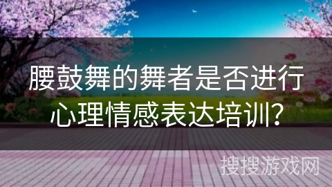 腰鼓舞的舞者是否进行心理情感表达培训？