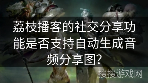 荔枝播客的社交分享功能是否支持自动生成音频分享图？