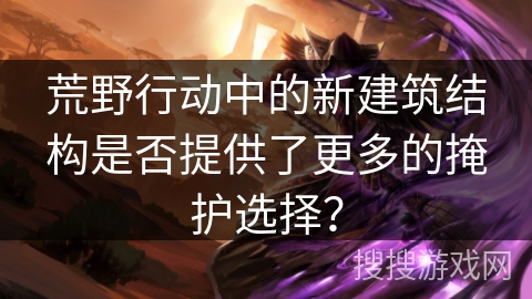 荒野行动中的新建筑结构是否提供了更多的掩护选择？