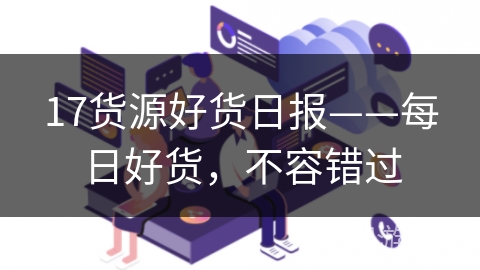 17货源好货日报——每日好货，不容错过