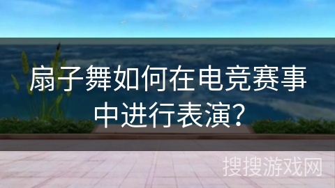 扇子舞如何在电竞赛事中进行表演？