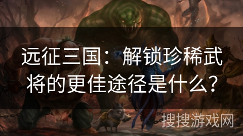 远征三国：解锁珍稀武将的更佳途径是什么？