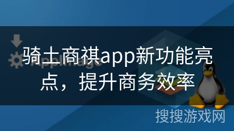 骑土商祺app新功能亮点，提升商务效率