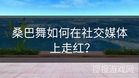 桑巴舞如何在社交媒体上走红？