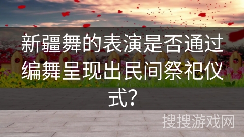 新疆舞的表演是否通过编舞呈现出民间祭祀仪式？