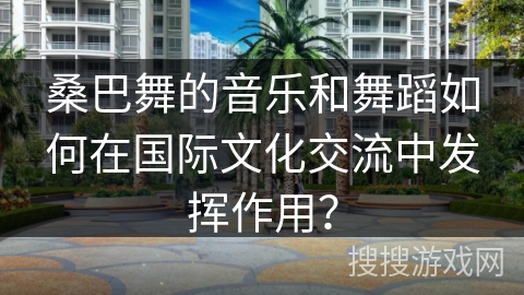 桑巴舞的音乐和舞蹈如何在国际文化交流中发挥作用？