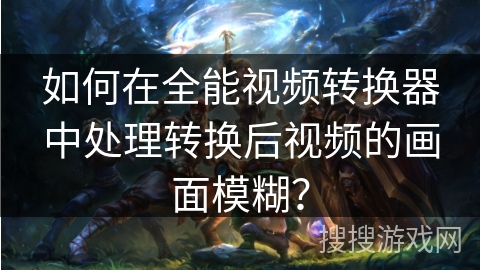 如何在全能视频转换器中处理转换后视频的画面模糊？