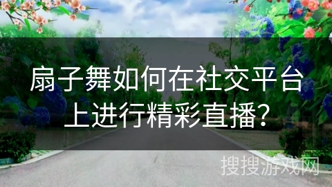 扇子舞如何在社交平台上进行精彩直播？