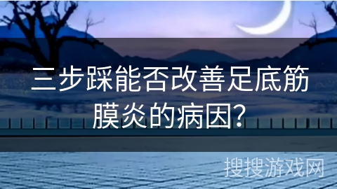 三步踩能否改善足底筋膜炎的病因？
