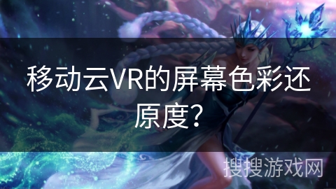 移动云VR的屏幕色彩还原度？