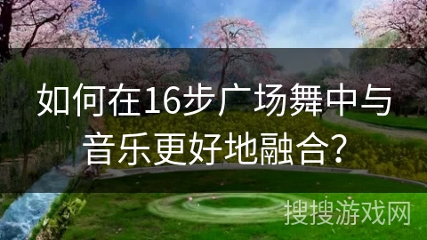 如何在16步广场舞中与音乐更好地融合？