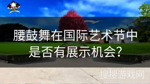 腰鼓舞在国际艺术节中是否有展示机会？