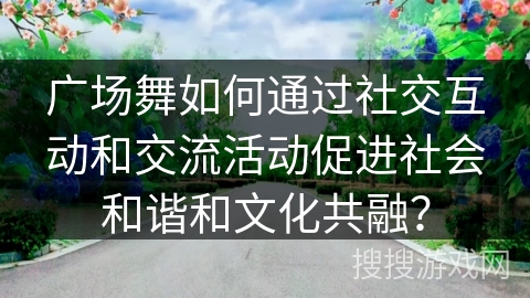 广场舞如何通过社交互动和交流活动促进社会和谐和文化共融？