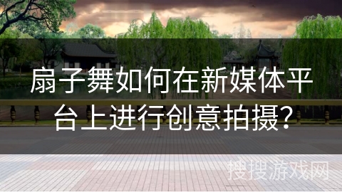 扇子舞如何在新媒体平台上进行创意拍摄？