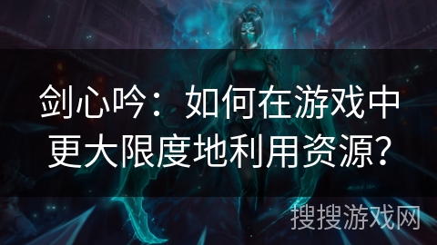 剑心吟：如何在游戏中更大限度地利用资源？