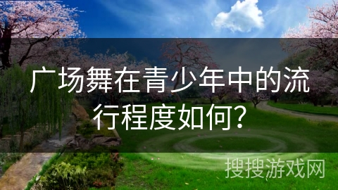 广场舞在青少年中的流行程度如何？