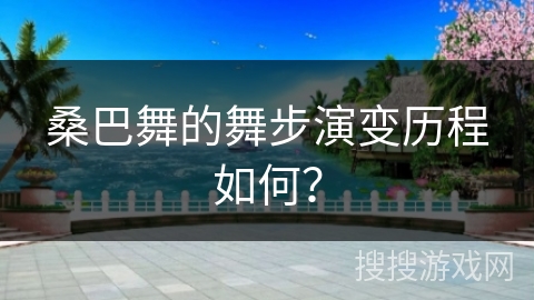 桑巴舞的舞步演变历程如何？