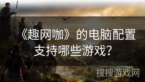 《趣网咖》的电脑配置支持哪些游戏？