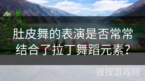 肚皮舞的表演是否常常结合了拉丁舞蹈元素？