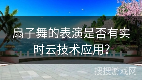 扇子舞的表演是否有实时云技术应用？