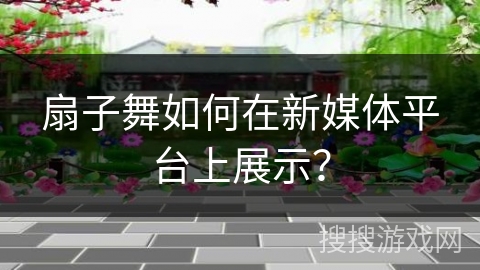 扇子舞如何在新媒体平台上展示？