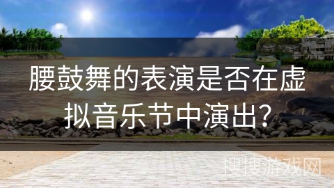 腰鼓舞的表演是否在虚拟音乐节中演出？