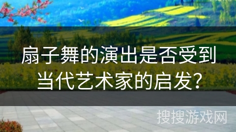 扇子舞的演出是否受到当代艺术家的启发？