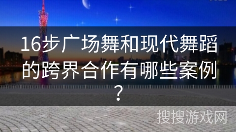 16步广场舞和现代舞蹈的跨界合作有哪些案例？