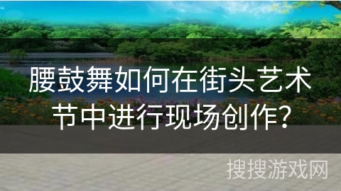 腰鼓舞如何在街头艺术节中进行现场创作？