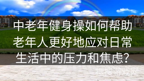 中老年健身操如何帮助老年人更好地应对日常生活中的压力和焦虑？