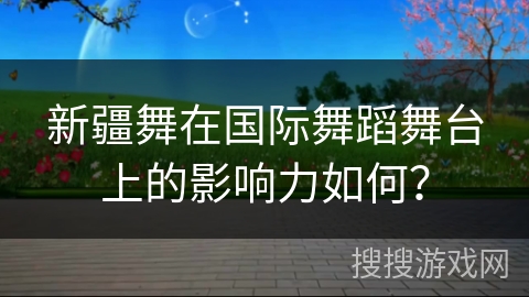 新疆舞在国际舞蹈舞台上的影响力如何？
