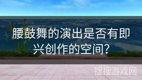 腰鼓舞的演出是否有即兴创作的空间？