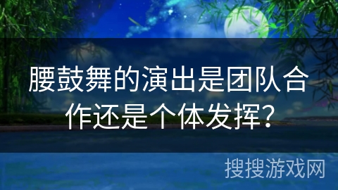腰鼓舞的演出是团队合作还是个体发挥？