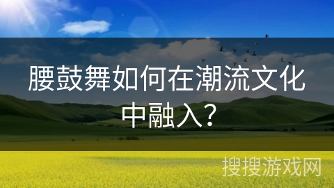 腰鼓舞如何在潮流文化中融入？