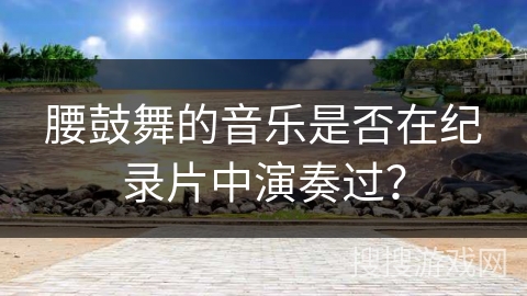 腰鼓舞的音乐是否在纪录片中演奏过？