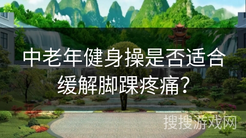 中老年健身操是否适合缓解脚踝疼痛？