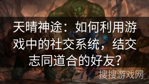 天晴神途：如何利用游戏中的社交系统，结交志同道合的好友？